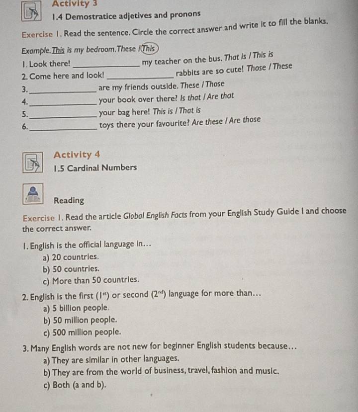 Activity 3
1.4 Demostratice adjetives and pronons
Exercise 1. Read the sentence. Circle the correct answer and write it to fill the blanks.
Example.This is my bedroom.These /This
1. Look there!_
my teacher on the bus. That is / This is
2. Come here and look!_
rabbits are so cute! Those / These
3._
are my friends outside. These / Those
4._
your book over there? Is that / Are that
5._
your bag here! This is / That is
6._
toys there your favourite? Are these / Are those
Activity 4
1.5 Cardinal Numbers
Reading
Exercise 1. Read the article Globøl English Focts from your English Study Guide I and choose
the correct answer.
1. English is the official language in...
a) 20 countries.
b) 50 countries.
c) More than 50 countries.
2. English is the first (I^(π)) or second (2^(nd)) language for more than...
a) 5 billion people.
b) 50 million people.
c) 500 million people.
3. Many English words are not new for beginner English students because….
a) They are similar in other languages.
b) They are from the world of business, travel, fashion and music.
c) Both (a and b).