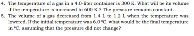 The temperature of a gas in a 4.0-liter container is 300 K. What will be its volume 
if the temperature is increased to 600 K.? The pressure remains constant. 
5. The volume of a gas decreased from 1.4 L to 1.2 L when the temperature was 
lowered. If the initial temperature was 6.0°C , what would be the final temperature 
in°C , assuming that the pressure did not change?