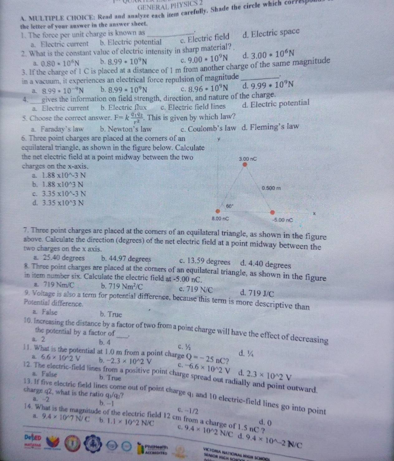 GENERAL PHYSICS 2
A. MULTIPLE CHOICE: Read and analyze each item carefully. Shade the circle which corresP
the letter of your answer in the answer sheet.
1. The force per unit charge is known as_ .
a. Electric current b. Electric potential c. Electric field d. Electric space
2. What is the constant value of clectric intensity in sharp material?
a. 0.80*10^6N b. 8.99*10^9N c. 9.00*10^9N d. 3.00*10^6N
3. If the charge of 1 C is placed at a distance of 1 m from another charge of the same magnitude
in a vacuum, it experiences an electrical force repulsion of magnitude_
.
a. 8.99*10^(-9)N b. 8.99*10^9N c. 8.96*10^9N d. 9.99*10^9N
4. gives the information on field strength, direction, and nature of the charge.
a. Electric current b. Electric flux c. Electric field lines d. Electric potential
5. Choose the correct answer. F=kfrac q_1q_2r^2. This is given by which law?
a. Faraday's law b. Newton’s law c. Coulomb’s law d. Fleming’s law
6. Three point charges are placed at the corners of an y
equilateral triangle, as shown in the figure below. Calculate
the net electric field at a point midway between the two
charges on the x-axis.
a. 1.88* 10^(wedge)-3N
b. 1.88* 10^(wedge)3N
C. 3.35* 10^(wedge)-3N
d. 3.35* 10^(wedge)3N
7. Three point charges are placed at the corners of an equilateral triangle, as shown in the figure
above. Calculate the direction (degrees) of the net electric field at a point midway between the
two charges on the x axis.
a. 25.40 degrees b. 44.97 degrees c. 13.59 degrees d. 4.40 degrees
8. Three point charges are placed at the corners of an equilateral triangle, as shown in the figure
in item number six. Calculate the electric field at -5.00 nC.
a. 719 Nm/C b. 719Nm^2/C c. 719 N/C d. 719 J/C
9. Voltage is also a term for potential difference, because this term is more descriptive than
Potential difference.
a. False b. True
10. Increasing the distance by a factor of two from a point charge will have the effect of decreasing
the potential by a factor of
a. 2 b. 4 c. ½
d. ¼
11. What is the potential at 1.0 m from a point charge Q=-25nC ?
B. 6.6* 10^(wedge)2V b. -2.3* 10^(wedge)2V c. -6.6* 10^(wedge)2V d. 2.3* 10^(wedge)2V
a. False b. True
12. The electric-field lines from a positive point charge spread out radially and point outward.
charge q2, what is the ratio q₁/q₂?
13. If five electric field lines come out of point charge q; and 10 electric-field lines go into point
a. -2 b. -1 c. --1/2
14. W
magnitude of the electric field 12 cm from a charge of 1.5 nC ?
a. 9.4* 10^(wedge) 7 N/ C b. 1.1* 10^(wedge)2N/C c, 9.4* 10^(wedge)2N/C
d. 0
d. 9.4* 10^(wedge)-2N/C
DepED a a
PhilHealth
MATATAS ACCASDITED
VICTORIA NATIONAL HIGH SCHOOL
SENIOR HIGH SCHO