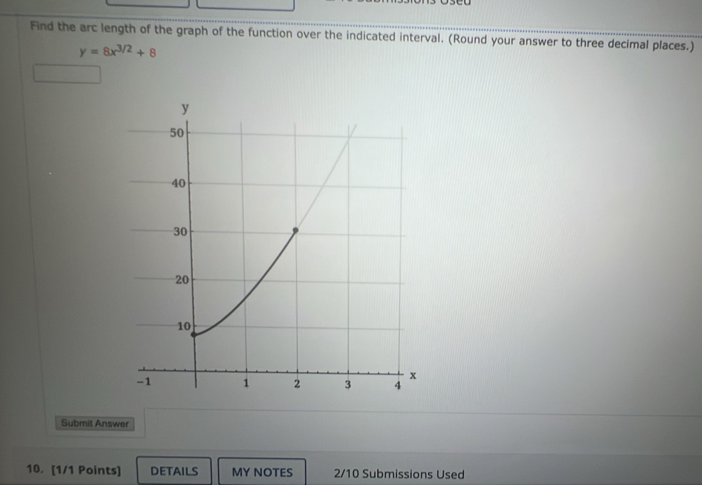 Find the arc length of the graph of the function over the indicated interval. (Round your answer to three decimal places.)
y=8x^(3/2)+8
Submit Answer 
10. [1/1 Points] details MY NOTES 2/10 Submissions Used