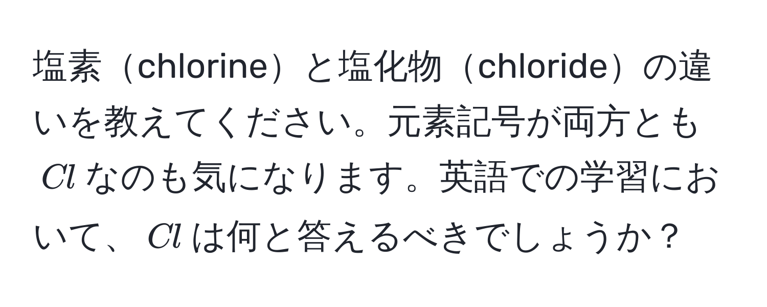 塩素chlorineと塩化物chlorideの違いを教えてください。元素記号が両方とも$Cl$なのも気になります。英語での学習において、$Cl$は何と答えるべきでしょうか？