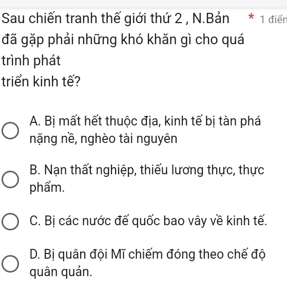 Sau chiến tranh thế giới thứ 2 , N.Bản * 1 điển
đã gặp phải những khó khăn gì cho quá
trình phát
triển kinh tế?
A. Bị mất hết thuộc địa, kinh tế bị tàn phá
nặng nề, nghèo tài nguyên
B. Nạn thất nghiệp, thiếu lương thực, thực
phẩm.
C. Bị các nước đế quốc bao vây về kinh tế.
D. Bị quân đội Mĩ chiếm đóng theo chế độ
quân quản.