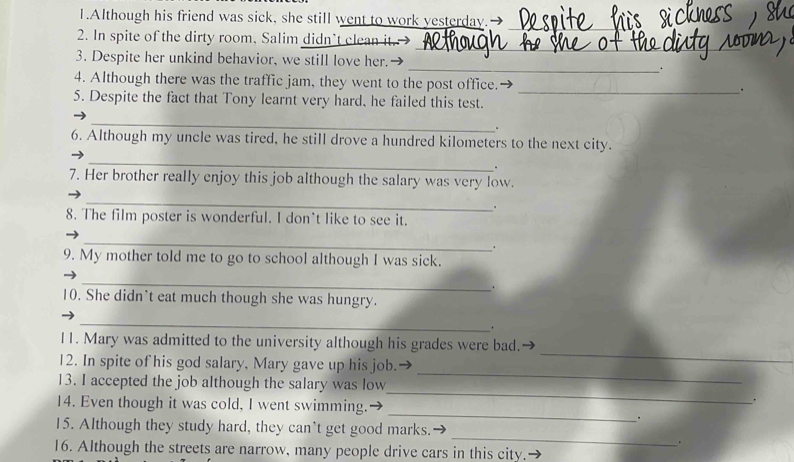 Although his friend was sick, she still went to work yesterday._ 
_ 
2. In spite of the dirty room, Salim didn’t clean it. 
_ 
3. Despite her unkind behavior, we still love her. 
. 
4. Although there was the traffic jam, they went to the post office. _. 
5. Despite the fact that Tony learnt very hard, he failed this test. 
_ 
. 
6. Although my uncle was tired, he still drove a hundred kilometers to the next city. 
_ 
. 
7. Her brother really enjoy this job although the salary was very low. 
_ 
. 
8. The film poster is wonderful. I don't like to see it. 
_ 
. 
9. My mother told me to go to school although I was sick. 
_ 
. 
10. She didn`t eat much though she was hungry. 
_ 
_ 
11. Mary was admitted to the university although his grades were bad. 
12. In spite of his god salary. Mary gave up his job. 
13. I accepted the job although the salary was low 
_ 
14. Even though it was cold, I went swimming. 
_ 
. 
_ 
. 
_ 
15. Although they study hard, they can`t get good marks. 
. 
16. Although the streets are narrow, many people drive cars in this city.