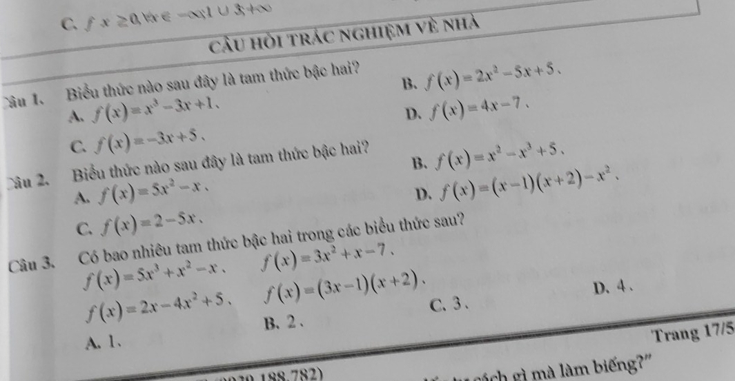 C. fx≥ 0 W ∈ -alpha |∪ 3+∈fty
câu hỏi trác nghiệm về nhà
B. f(x)=2x^2-5x+5. 
Câu 1. Biểu thức nào sau đây là tam thức bậc hai?
A. f(x)=x^3-3x+1. f(x)=4x-7. 
D.
C. f(x)=-3x+5. 
B. f(x)=x^2-x^3+5. 
Câu 2. Biểu thức nào sau đây là tam thức bậc hai?
A. f(x)=5x^2-x.
D. f(x)=(x-1)(x+2)-x^2.
C. f(x)=2-5x. 
Câu 3. Có bao nhiêu tam thức bậc hai trong các biểu thức sau?
f(x)=5x^3+x^2-x. f(x)=3x^2+x-7.
D. 4 .
f(x)=2x-4x^2+5. f(x)=(3x-1)(x+2). C. 3.
Trang 17/5
A. 1、 B. 2.
188.782)
gá ch gì mà làm biếng?"