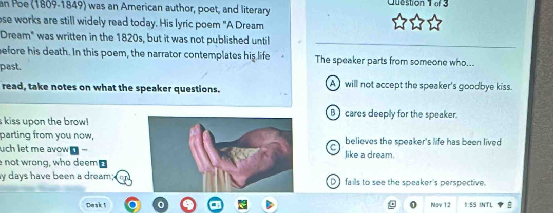 an Poe (1809-1849) was an American author, poet, and literary
ose works are still widely read today. His lyric poem "A Dream
Dream" was written in the 1820s, but it was not published until
before his death. In this poem, the narrator contemplates his life The speaker parts from someone who...
past.
read, take notes on what the speaker questions.
A will not accept the speaker's goodbye kiss.
B cares deeply for the speaker.
s kiss upon the brow!
parting from you now,
uch let me avow!C believes the speaker's life has been lived
like a dream.
e not wrong, who deem⊥
y days have been a dream;D fails to see the speaker's perspective.
Desk 1 Nov 12 1:55 5 INTL 8