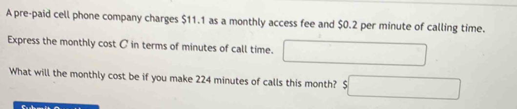 A pre-paid cell phone company charges $11.1 as a monthly access fee and $0.2 per minute of calling time. 
Express the monthly cost C in terms of minutes of call time. □ 
What will the monthly cost be if you make 224 minutes of calls this month? $□