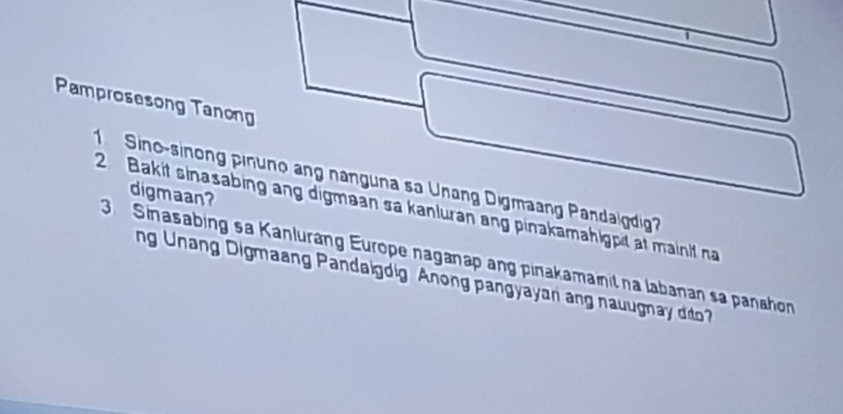 Pamprosesong Tanong 
Sino-sinong pinuno ang nanguna sa Unang Digmaang Pandalgdig? 
digmaan? 
2 Bakit sinasabing ang digmaan sa kanluran ang pinakamahigpit at mainit na 
3 Sinasabing sa Kanluráng Europe naganap ang pinakamanit na labanan sa panahon 
ng Unang Digmaang Pandaigdig Anong pangyayari ang nauugnay dito