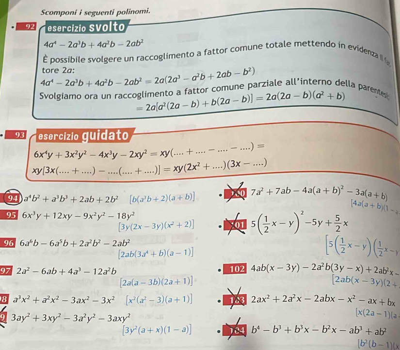 Scomponi i seguenti polinomi.
92 esercízio Svolto
4a^4-2a^3b+4a^2b-2ab^2
È possibile svolgere un raccoglimento a fattor comune totale mettendo in evidenza i
4a^4-2a^3b+4a^2b-2ab^2=2a(2a^3-a^2b+2ab-b^2) tore 2a:
Svolgiamo ora un raccoglimento a fattor comune parziale all’interno della parentes
=2a[a^2(2a-b)+b(2a-b)]=2a(2a-b)(a^2+b)
93 esercízio guidato
6x^4y+3x^2y^2-4x^3y-2xy^2=xy(...+....-...-.)=
xy[3x(.....+...)-...(...+....)]=xy(2x^2+....)(3x-...)
94 a^4b^2+a^3b^3+2ab+2b^2 [b(a^3b+2)(a+b)] 00 7a^2+7ab-4a(a+b)^2-3a(a+b)
95 6x^3y+12xy-9x^2y^2-18y^2
[4a(a+b)(1-a)
[3y(2x-3y)(x^2+2)] 01 5( 1/2 x-y)^2-5y+ 5/2 x
96 6a^6b-6a^5b+2a^2b^2-2ab^2
[2ab(3a^4+b)(a-1)]
[5( 1/2 x-y)( 1/2 x-y
97 2a^2-6ab+4a^3-12a^2b 102 4ab(x-3y)-2a^2b(3y-x)+2ab^2x-
[2a(a-3b)(2a+1)]
[2ab(x-3y)(2+
8 a^3x^2+a^2x^2-3ax^2-3x^2 [x^2(a^2-3)(a+1)] 183 2ax^2+2a^2x-2abx-x^2-ax+bx
9 3ay^2+3xy^2-3a^2y^2-3axy^2
[x(2a-1)(a
[3y^2(a+x)(1-a)] It b^4-b^3+b^3x-b^2x-ab^3+ab^2
[b^2(b-1)(x