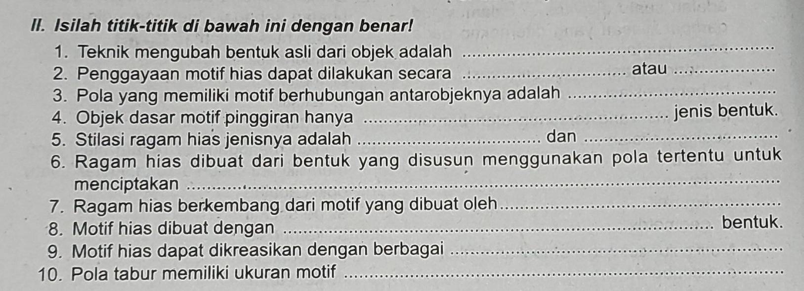 Il. Isilah titik-titik di bawah ini dengan benar! 
1. Teknik mengubah bentuk asli dari objek adalah 
_ 
2. Penggayaan motif hias dapat dilakukan secara_ 
atau_ 
3. Pola yang memiliki motif berhubungan antarobjeknya adalah_ 
4. Objek dasar motif pinggiran hanya_ 
jenis bentuk. 
5. Stilasi ragam hias jenisnya adalah _dan_ 
6. Ragam hias dibuat dari bentuk yang disusun menggunakan pola tertentu untuk 
menciptakan 
_ 
7. Ragam hias berkembang dari motif yang dibuat oleh_ 
8. Motif hias dibuat dengan _bentuk. 
9. Motif hias dapat dikreasikan dengan berbagai_ 
10. Pola tabur memiliki ukuran motif_