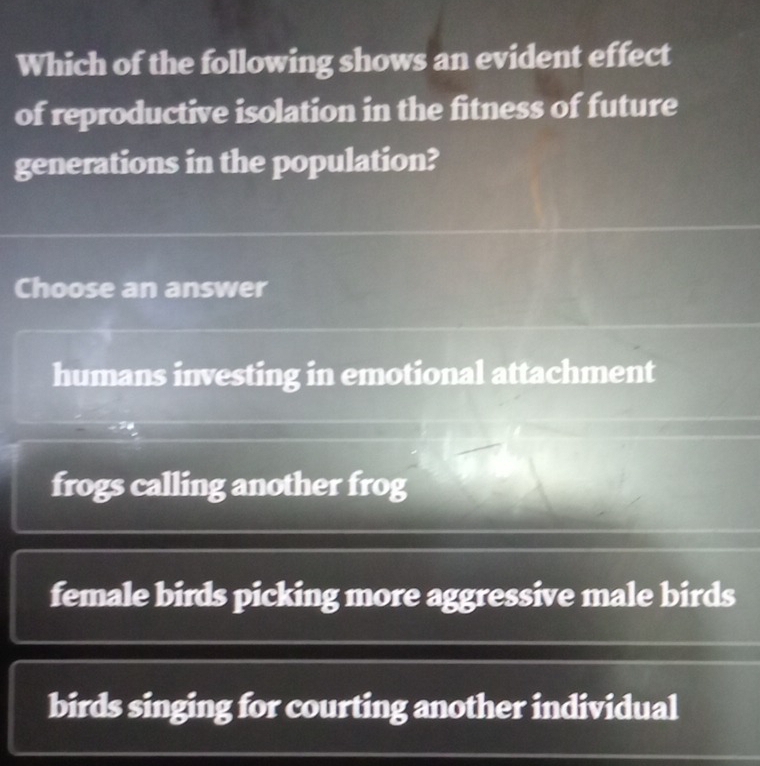 Which of the following shows an evident effect
of reproductive isolation in the fitness of future
generations in the population?
Choose an answer
humans investing in emotional attachment
frogs calling another frog
female birds picking more aggressive male birds
birds singing for courting another individual