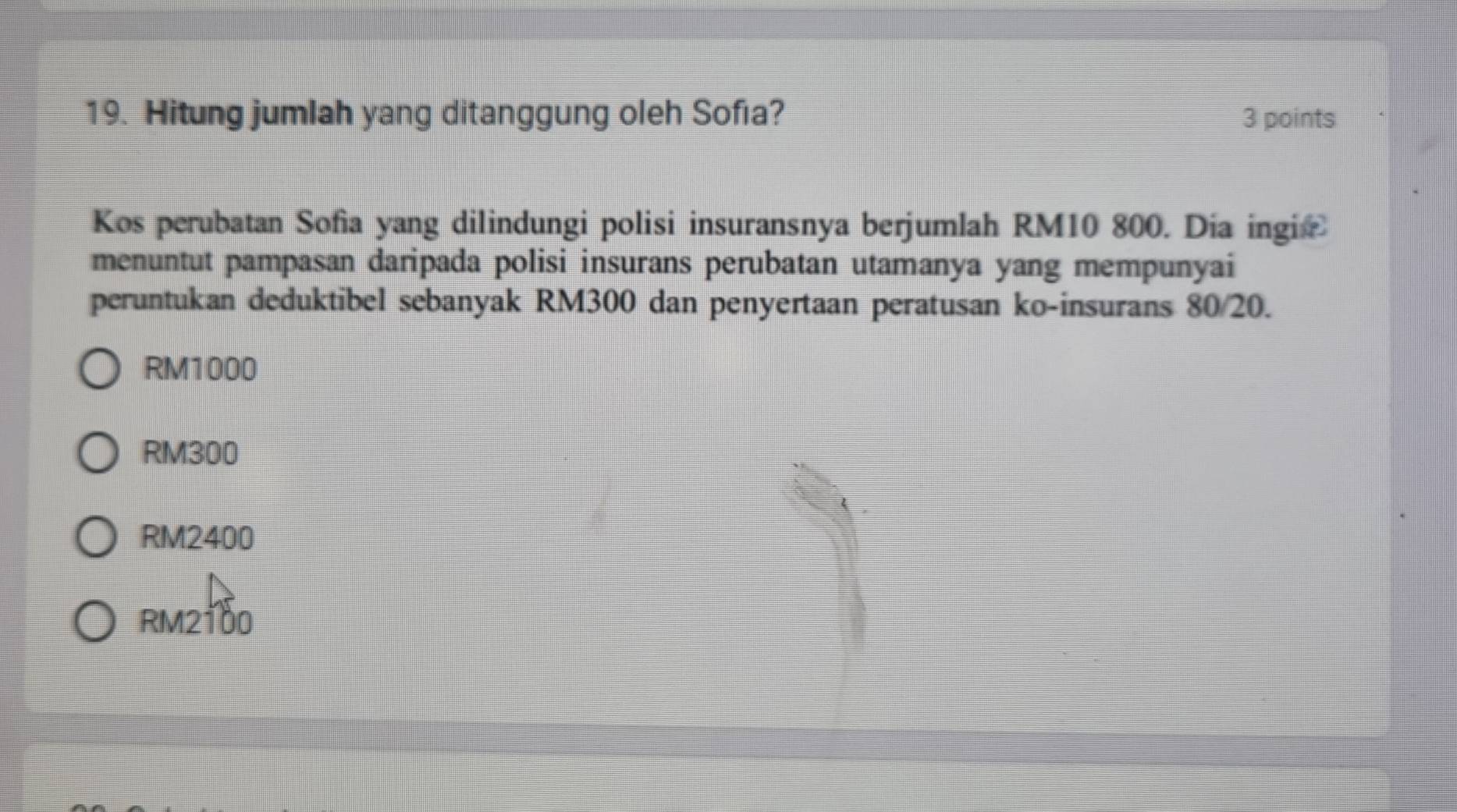 Hitung jumlah yang ditanggung oleh Sofıa? 3 points
Kos perubatan Sofia yang dilindungi polisi insuransnya berjumlah RM10 800. Día ingic 
menuntut pampasan daripada polisi insurans perubatan utamanya yang mempunyai
peruntukan deduktibel sebanyak RM300 dan penyertaan peratusan ko-insurans 80/20.
RM1000
RM300
RM2400
RM2100