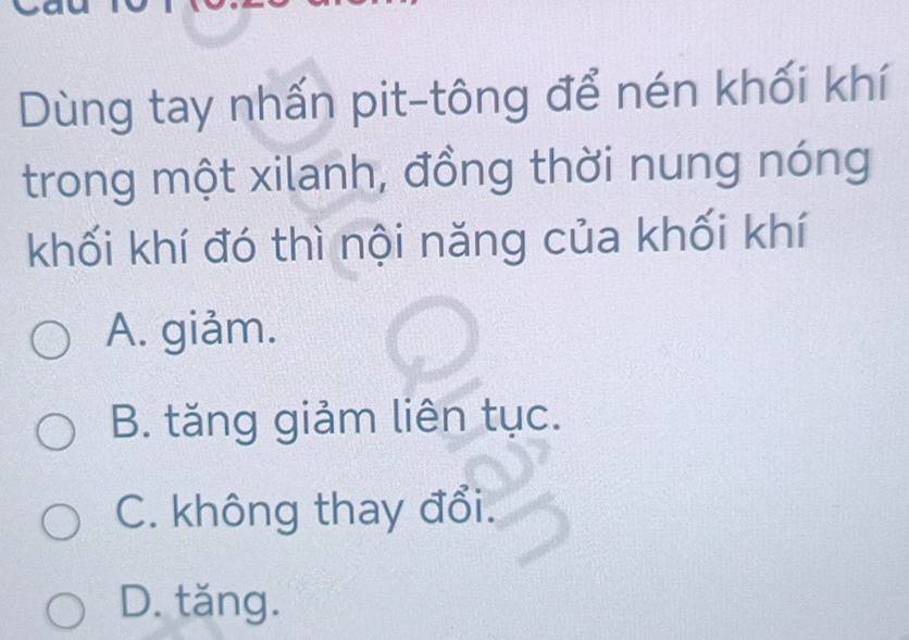 Dùng tay nhấn pit-tông để nén khối khí
trong một xilanh, đồng thời nung nóng
khối khí đó thì nội năng của khối khí
A. giảm.
B. tăng giảm liên tục.
C. không thay đổi.
D. tăng.