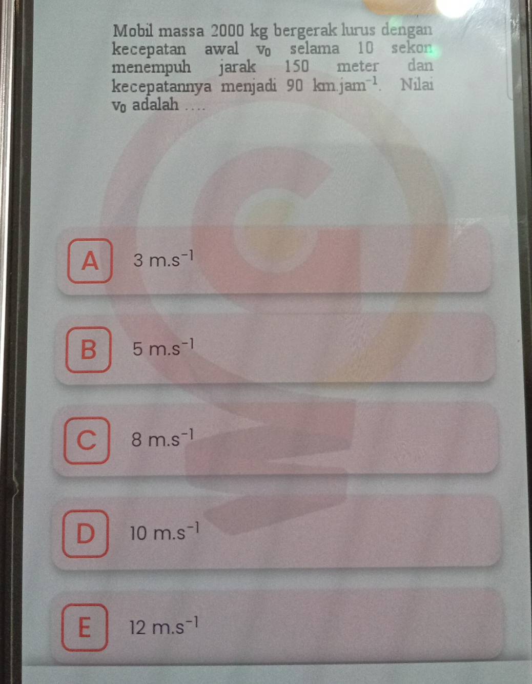 Mobil massa 2000 kg bergerak lurus dengan
kecepatan awal v selama 10 sekon
menempuh jarak 150 meter dan
kecepatannya menjadi 90km.jam^(-1). Nilai
V_0 adalah …
A 3m.s^(-1)
B 5m.s^(-1)
C 8m.s^(-1)
D 10m.s^(-1)
E 12m.s^(-1)