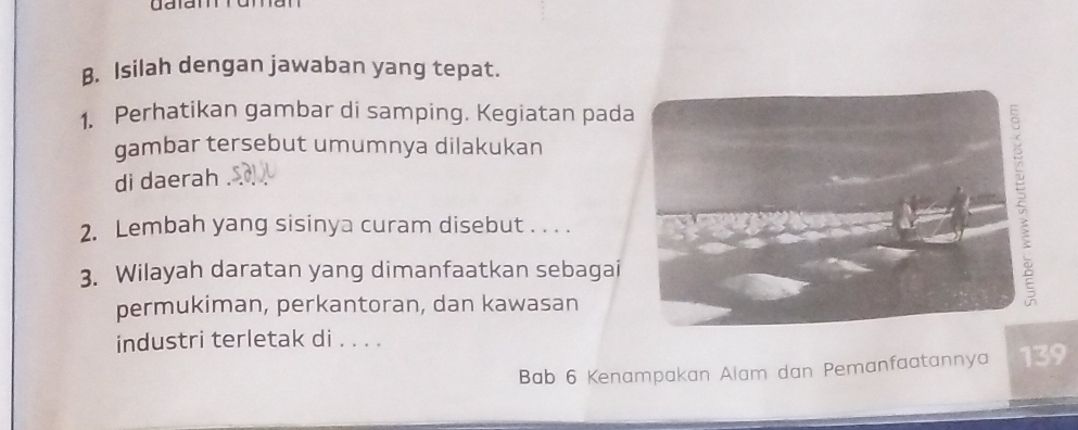 Isilah dengan jawaban yang tepat. 
1. Perhatikan gambar di samping. Kegiatan pad 
gambar tersebut umumnya dilakukan 
di daerah 
2. Lembah yang sisinya curam disebut . . . . 
3. Wilayah daratan yang dimanfaatkan sebagai 
permukiman, perkantoran, dan kawasan 
industri terletak di . . . . 
Bab 6 Kenampakan Alam dan Pemanfaatannya 139