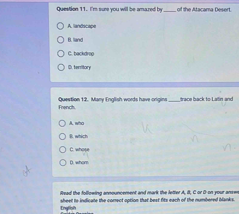 I'm sure you will be amazed by_ of the Atacama Desert.
A. landscape
B. land
C. backdrop
D. territory
Question 12. Many English words have origins_ trace back to Latin and
French.
A. who
B. which
C. whose
D. whom
Read the following announcement and mark the letter A, B, C or D on your answ
sheet to indicate the correct option that best fits each of the numbered blanks.
English