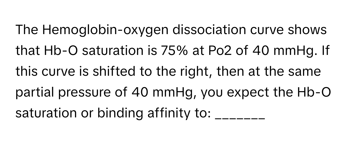 The Hemoglobin-oxygen dissociation curve shows that Hb-O saturation is 75% at Po2 of 40 mmHg. If this curve is shifted to the right, then at the same partial pressure of 40 mmHg, you expect the Hb-O saturation or binding affinity to: _______