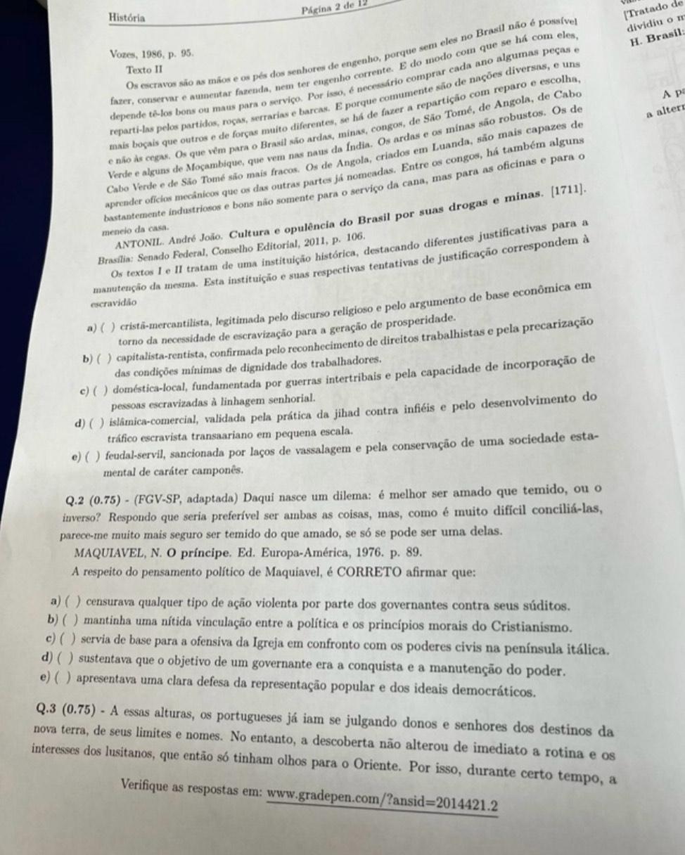 Página 2 de 12
História
Vozes, 1986, p. 95.
Os escravos são as mãos e os pés dos senhores de engenho, porque sem eles no Brasil não é possíve
fazer, conservar e aumentar fazenda, nem ter engenho corrente. E do modo com que se há com eles [Tratado de
Texto II
depende tê-los bons ou maus para o serviço. Por isso, é necessário comprar cada ano algumas peças e dividiu o m H. Brasil:
A p
reparti-las pelos partidos, roças, serrarias e barcas. E porque comumente são de nações diversas, e una
a alterr
mais boçais que outros e de forças muito diferentes, se há de fazer a repartição com reparo e escolha
e não ás cegas. Os que vêm para o Brasil são ardas, minas, congos, de São Tomé, de Angola, de Cabo
Verde e alguns de Moçambique, que vem nas naus da Índia. Os ardas e os minas são robustos. Os de
Cabo Verde e de São Tomé são mais fracos. Os de Angola, criados em Luanda, são mais capazes de
aprender ofícios mecânicos que os das outras partes já nomeadas. Entre os congos, há também alguns
bastantemente industriosos e bons não somente para o serviço da cana, mas para as oficinas e para o
ANTONIL. André João. Cultura e opulência do Brasil por suas drogas e minas. [1711].
meneio da casa.
Os textos I e II tratam de uma instituição histórica, destacando diferentes justificativas para a
Brasília: Senado Federal, Conselho Editorial, 2011, p. 106.
manutenção da mesma. Esta instituição e suas respectivas tentativas de justificação correspondem à
escravidão
a) ( ) cristã-mercantilista, legitimada pelo discurso religioso e pelo argumento de base econômica em
torno da necessidade de escravização para a geração de prosperidade.
b) ( ) capitalista-rentista, confirmada pelo reconhecimento de direitos trabalhistas e pela precarização
das condições mínimas de dignidade dos trabalhadores.
c) ( ) doméstica-local, fundamentada por guerras intertribais e pela capacidade de incorporação de
pessoas escravizadas à linhagem senhorial.
d) ( ) islâmica-comercial, validada pela prática da jihad contra infiéis e pelo desenvolvimento do
tráfico escravista transaariano em pequena escala.
e) ( ) feudal-servil, sancionada por laços de vassalagem e pela conservação de uma sociedade esta-
mental de caráter camponês.
Q.2 (0.75) - (FGV-SP, adaptada) Daqui nasce um dilema: é melhor ser amado que temido, ou o
inverso? Respondo que seria preferível ser ambas as coisas, mas, como é muito difícil conciliá-las,
parece-me muito mais seguro ser temido do que amado, se só se pode ser uma delas.
MAQUIAVEL, N. O príncipe. Ed. Europa-América, 1976. p. 89.
A respeito do pensamento político de Maquiavel, é CORRETO afirmar que:
a) ( ) censurava qualquer tipo de ação violenta por parte dos governantes contra seus súditos.
b) ( ) mantinha uma nítida vinculação entre a política e os princípios morais do Cristianismo.
c) ( ) servia de base para a ofensiva da Igreja em confronto com os poderes civis na península itálica.
d) ( ) sustentava que o objetivo de um governante era a conquista e a manutenção do poder.
e) ( ) apresentava uma clara defesa da representação popular e dos ideais democráticos.
Q.3 (0.75) - A essas alturas, os portugueses já iam se julgando donos e senhores dos destinos da
nova terra, de seus limites e nomes. No entanto, a descoberta não alterou de imediato a rotina e os
interesses dos lusitanos, que então só tinham olhos para o Oriente. Por isso, durante certo tempo, a
Verifique as respostas em: www.gradepen.com/?ansid =2014421.2