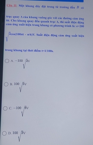 Một khung dây đặt trong từ trường đầu B có
trục quay A của khung vuông gốc với các đường cảm ứng
từ. Cho khung quay đều quanh trục A, thì suất điện động
cảm ứng xuất hiện trong khung có phương trình là: e=200
sqrt(2)cos (100π t-π /6)V 7. Suất điện động cảm ứng xuất hiện
trong khung tại thời điểm t=1/100s..
A. sqrt[-100](2)V
B. sqrt[100](5)surd
C. sqrt[-100](6)V
D. 100sqrt(3)V