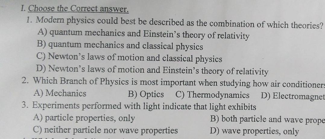 Choose the Correct answer.
1. Modern physics could best be described as the combination of which theories?
A) quantum mechanics and Einstein’s theory of relativity
B) quantum mechanics and classical physics
C) Newton’s laws of motion and classical physics
D) Newton’s laws of motion and Einstein’s theory of relativity
2. Which Branch of Physics is most important when studying how air conditioners
A) Mechanics B) Optics C) Thermodynamics D) Electromagnet
3. Experiments performed with light indicate that light exhibits
A) particle properties, only B) both particle and wave prope
C) neither particle nor wave properties D) wave properties, only