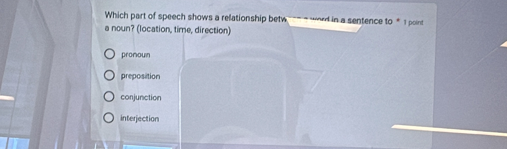 Which part of speech shows a relationship betw word in a sentence to * 1 point 
a noun? (location, time, direction)
pronoun
preposition
conjunction
interjection