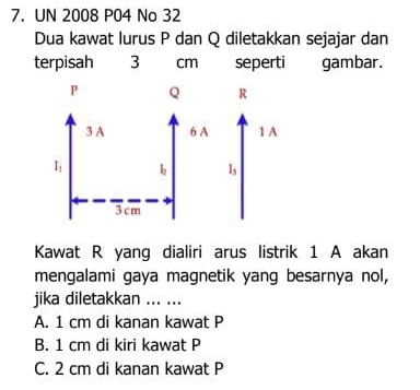 UN 2008 P04 No 32
Dua kawat lurus P dan Q diletakkan sejajar dan
terpisah 3 cm seperti gambar.
Kawat R yang dialiri arus listrik 1 A akan
mengalami gaya magnetik yang besarnya nol,
jika diletakkan ... ...
A. 1 cm di kanan kawat P
B. 1 cm di kiri kawat P
C. 2 cm di kanan kawat P