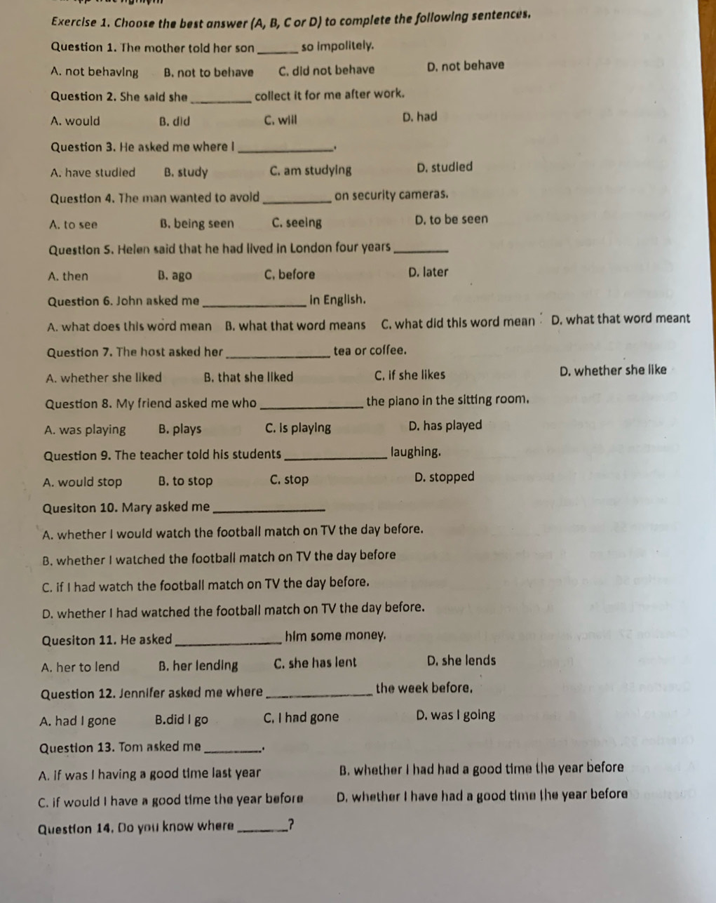 Choose the best answer (A, B, C or D) to complete the following sentences.
Question 1. The mother told her son _so impolitely.
A. not behavIng B. not to behave C. did not behave D. not behave
_
Question 2. She said she collect it for me after work.
A. would B. did C. will D. had
Question 3. He asked me where I_ .
A. have studled B. study C. am studying D. studied
Question 4. The man wanted to avold_ on security cameras.
A. to see B. being seen C. seeing D. to be seen
Question S. Helen said that he had lived in London four years_
A. then B. ago C, before D. later
Question 6. John asked me_ in English.
A. what does this word mean B. what that word means C. what did this word mean D. what that word meant
Question 7. The host asked her _tea or coffee.
A. whether she liked B. that she liked C. if she likes D. whether she like
Question 8. My friend asked me who _the piano in the sitting room.
A. was playing B. plays C. is playing D. has played
Question 9. The teacher told his students_ laughing.
A. would stop B. to stop C. stop D. stopped
Quesiton 10. Mary asked me_
A. whether I would watch the football match on TV the day before.
B. whether I watched the football match on TV the day before
C. if I had watch the football match on TV the day before.
D. whether I had watched the football match on TV the day before.
Quesiton 11. He asked _him some money.
A. her to lend B. her lending C. she has lent D. she lends
Question 12. Jennifer asked me where _the week before.
A. had I gone B.did I go C. I had gone D. was I going
Question 13. Tom asked me _.
A. if was I having a good time last year B. whether I had had a good time the year before
C. if would I have a good time the year before D. whether I have had a good time the year before
Question 14. Do you know where __?