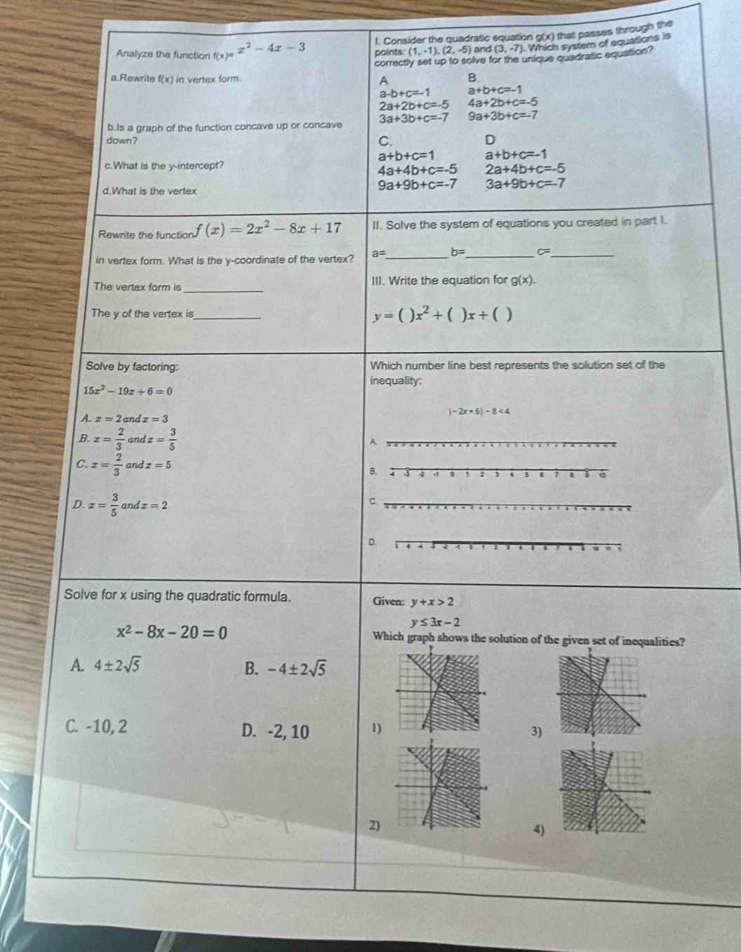 Consider the quadratic equation g(x) that passes through the
Analyze the function f(x)=x^2-4x-3 points: (1,-1),(2,-5) and (3,-7) Which system of equations is
correctly set up to solve for the unique quadratic equation?
a.Rewrite f(x) in vertex form. A
B.
a-b+c=-1 a+b+c=-1
2a+2b+c=-5 4a+2b+c=-5
b.Is a graph of the function concave up or concave 3a+3b+c=-7 9a+3b+c=-7
down?
C.
D
a+b+c=1 a+b+c=-1
c.What is the y-intercept?
4a+4b+c=-5 2a+4b+c=-5
9a+9b+c=-7 3a+9b+c=-7
d.What is the vertex
Rewrite the function f(x)=2x^2-8x+17 II. Solve the system of equations you created in part I.
in vertex form. What is the y-coordinate of the vertex? a= _ b= _
- _
The vertex form is_ III. Write the equation for g(x).
The y of the vertex is_ y=()x^2+()x+()
Solve by factoring: Which number line best represents the solution set of the
inequality:
15x^2-19x+6=0
M x=2 and z=3
|-2x+6|-8<4</tex>
B. x= 2/3  and x= 3/5 
C. x= 2/3  and x=5
D. x= 3/5  and x=2
Solve for x using the quadratic formula. Given: y+x>2
y≤ 3x-2
x^2-8x-20=0 Which graph shows the solution of the given set of inequalities?
A. 4± 2sqrt(5) B. -4± 2sqrt(5)
C. -10, 2 D. -2, 10 1)3)
2)
4)