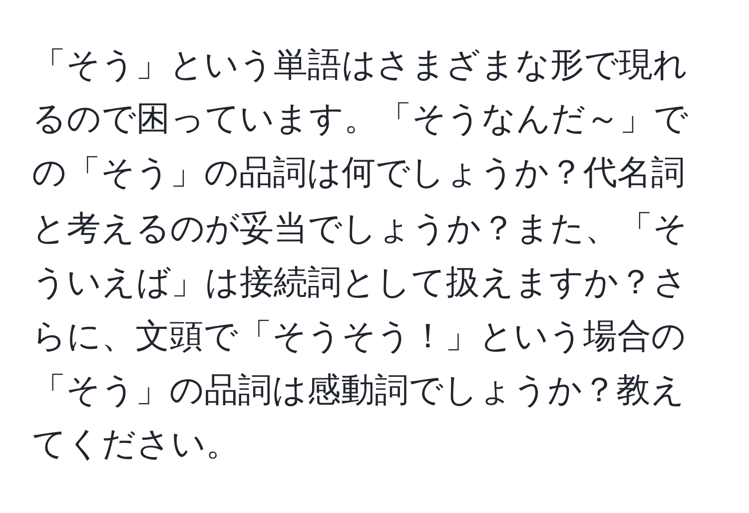 「そう」という単語はさまざまな形で現れるので困っています。「そうなんだ～」での「そう」の品詞は何でしょうか？代名詞と考えるのが妥当でしょうか？また、「そういえば」は接続詞として扱えますか？さらに、文頭で「そうそう！」という場合の「そう」の品詞は感動詞でしょうか？教えてください。