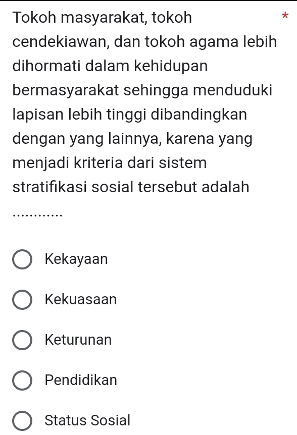 Tokoh masyarakat, tokoh
*
cendekiawan, dan tokoh agama lebih
dihormati dalam kehidupan
bermasyarakat sehingga menduduki
lapisan lebih tinggi dibandingkan
dengan yang lainnya, karena yang
menjadi kriteria dari sistem
stratifıkasi sosial tersebut adalah
_
Kekayaan
Kekuasaan
Keturunan
Pendidikan
Status Sosial