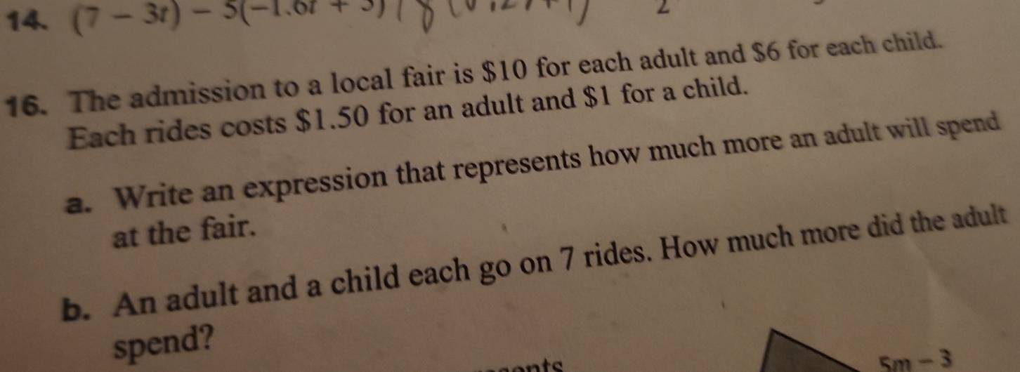 (7-3t)-5(-1.6t+3)
16. The admission to a local fair is $10 for each adult and $6 for each child.
Each rides costs $1.50 for an adult and $1 for a child.
a. Write an expression that represents how much more an adult will spend
at the fair.
b. An adult and a child each go on 7 rides. How much more did the adult
spend?