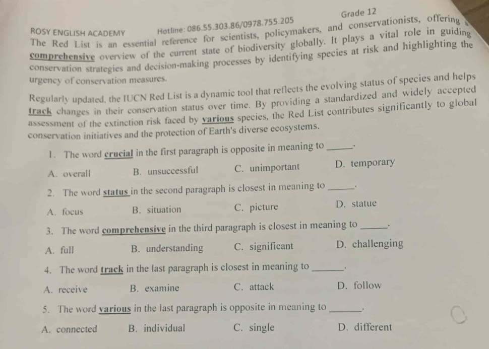 ROSY ENGLISH ACADEMY Hotline: 086.55.303.86/0978.755.205 Grade 12
The Red List is an essential reference for scientists, policymakers, and conservationists, offering s
comprehensive overview of the current state of biodiversity globally. It plays a vital role in guiding
conservation strategies and decision-making processes by identifying species at risk and highlighting the
urgency of conservation measures.
Regularly updated, the IUCN Red List is a dynamic tool that reflects the evolving status of species and helps
track changes in their conservation status over time. By providing a standardized and widely accepted
assessment of the extinction risk faced by various species, the Red List contributes significantly to global
conservation initiatives and the protection of Earth's diverse ecosystems.
1. The word crucial in the first paragraph is opposite in meaning to_ .
A. overall B. unsuccessful C. unimportant D. temporary
2. The word status in the second paragraph is closest in meaning to _.
A. focus B. situation C. picture D. statue
3. The word comprehensive in the third paragraph is closest in meaning to _.
A. full B. understanding C. significant D. challenging
4. The word track in the last paragraph is closest in meaning to_
A. receive B. examine C. attack D. follow
5. The word various in the last paragraph is opposite in meaning to _.
A. connected B. individual C. single D. different