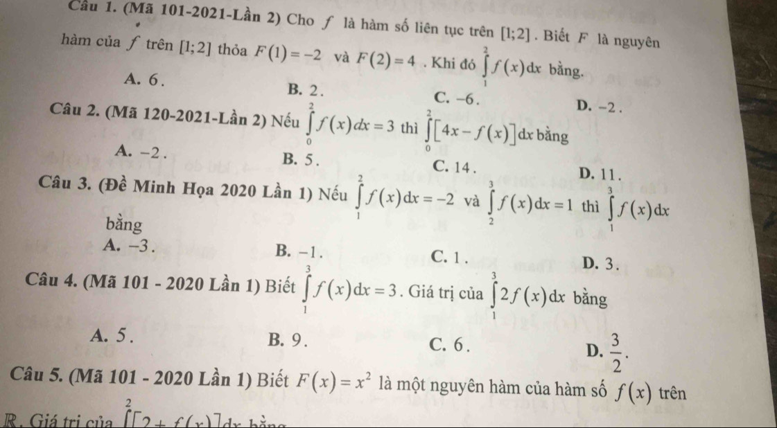 Cầu 1. (Mã 101-2021-Lần 2) Cho ƒ là hàm số liên tục trên [1;2]. Biết F là nguyên
hàm của ƒ trên [1;2] thỏa F(1)=-2 và F(2)=4. Khi đó ∈tlimits _1^(2f(x)dx bằng.
A. 6. B. 2. C. -6. D. -2.
Câu 2. (Mã 120-2021-Lần 2) Nếu ∈tlimits _0^2f(x)dx=3 thì ∈tlimits _0^2[4x-f(x)]d x bằng
A. -2. B. 5. C. 14. D. 11.
Câu 3. (Đề Minh Họa 2020 Lần 1) Nếu ∈tlimits _1^2f(x)dx=-2 và ∈tlimits _2^3f(x)dx=1 thì ∈tlimits _1^3f(x)dx
bằng
A. -3. B. -1. C. 1. D. 3.
Câu 4. (Mã 101 - 2020 Lần 1) Biết ∈tlimits _1^3f(x)dx=3. Giá trị của ∈tlimits _1^32f(x)dx bằng
A. 5. B. 9. C. 6.
D. frac 3)2. 
Câu 5. (Mã 101 - 2020 Lần 1) Biết F(x)=x^2 là một nguyên hàm của hàm số f(x) trên
R. Giá trị của []^2[2+f(x)] dv