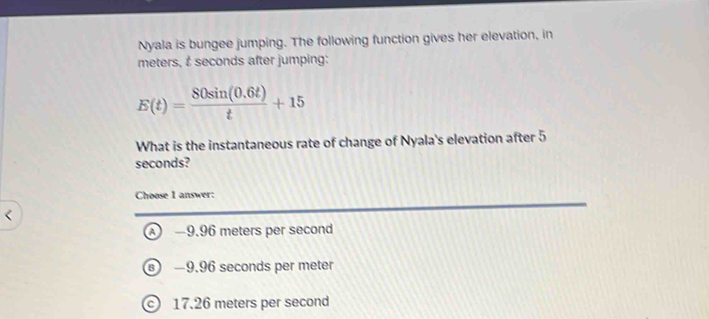 Nyala is bungee jumping. The following function gives her elevation, in
meters, t seconds after jumping:
E(t)= (80sin (0.6t))/t +15
What is the instantaneous rate of change of Nyala's elevation after 5
seconds?
Choose I answer:
A) —9.96 meters per second
s −9.96 seconds per meter
© 17.26 meters per second