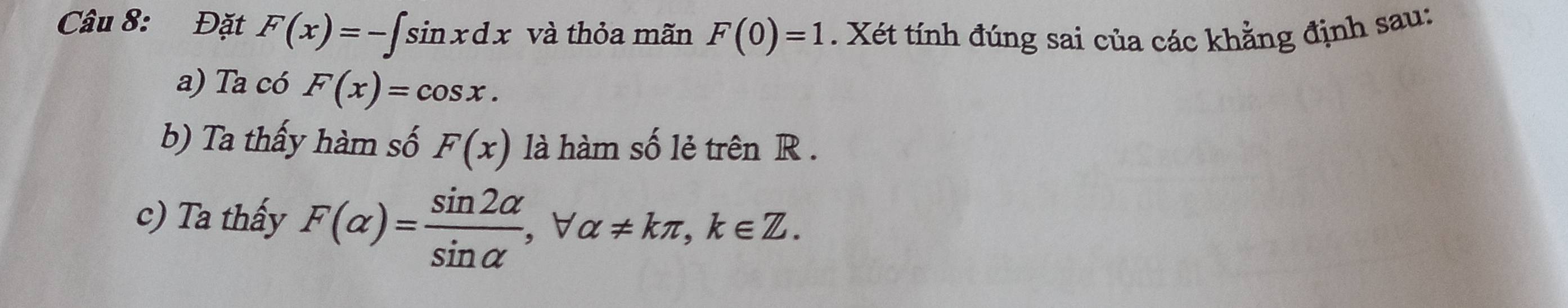 Đặt F(x)=-∈t sin xdx và thỏa mãn F(0)=1. Xét tính đúng sai của các khằng định sau: 
a) Ta có F(x)=cos x. 
b) Ta thấy hàm số F(x) là hàm số lẻ trên R. 
c) Ta thấy F(alpha )= sin 2alpha /sin alpha  , forall alpha != kπ , k∈ Z.