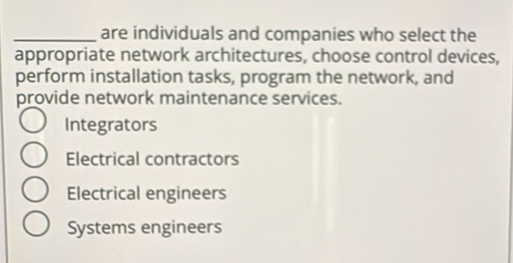 are individuals and companies who select the
appropriate network architectures, choose control devices,
perform installation tasks, program the network, and
provide network maintenance services.
Integrators
Electrical contractors
Electrical engineers
Systems engineers