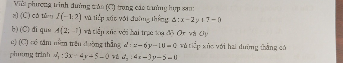 Viết phương trình đường tròn (C) trong các trường hợp sau: 
a) (C) có tâm I(-1;2) và tiếp xúc với đường thẳng △ :x-2y+7=0
b) (C) đi qua A(2;-1) và tiếp xúc với hai trục toạ độ Ox và Oy
c) (C) có tâm nằm trên đường thẳng d:x-6y-10=0 và tiếp xúc với hai đường thẳng có 
phưong trình d_1:3x+4y+5=0 và d_2:4x-3y-5=0