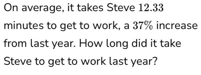 On average, it takes Steve 12.33
minutes to get to work, a 37% increase 
from last year. How long did it take 
Steve to get to work last year?