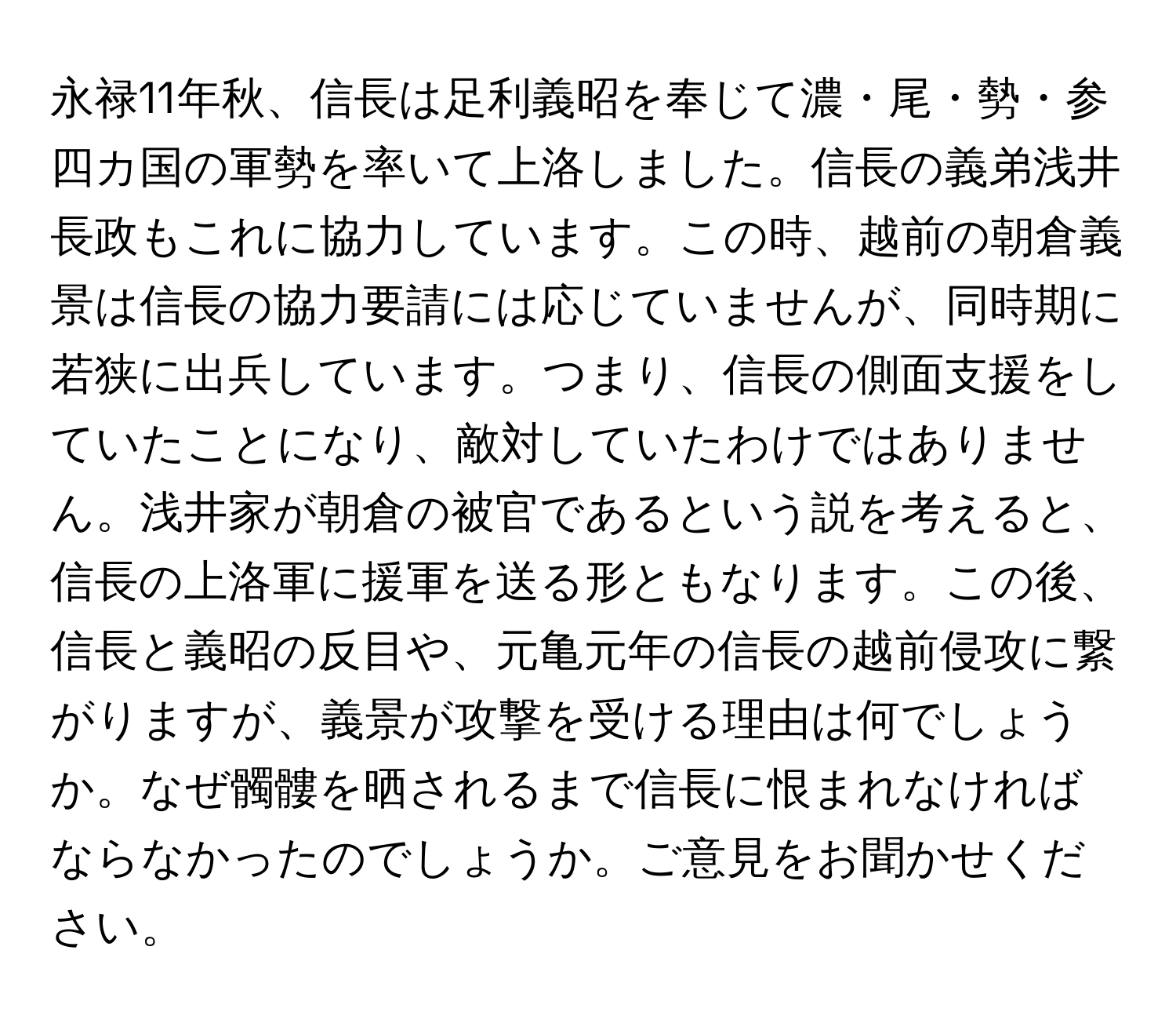 永禄11年秋、信長は足利義昭を奉じて濃・尾・勢・参四カ国の軍勢を率いて上洛しました。信長の義弟浅井長政もこれに協力しています。この時、越前の朝倉義景は信長の協力要請には応じていませんが、同時期に若狭に出兵しています。つまり、信長の側面支援をしていたことになり、敵対していたわけではありません。浅井家が朝倉の被官であるという説を考えると、信長の上洛軍に援軍を送る形ともなります。この後、信長と義昭の反目や、元亀元年の信長の越前侵攻に繋がりますが、義景が攻撃を受ける理由は何でしょうか。なぜ髑髏を晒されるまで信長に恨まれなければならなかったのでしょうか。ご意見をお聞かせください。