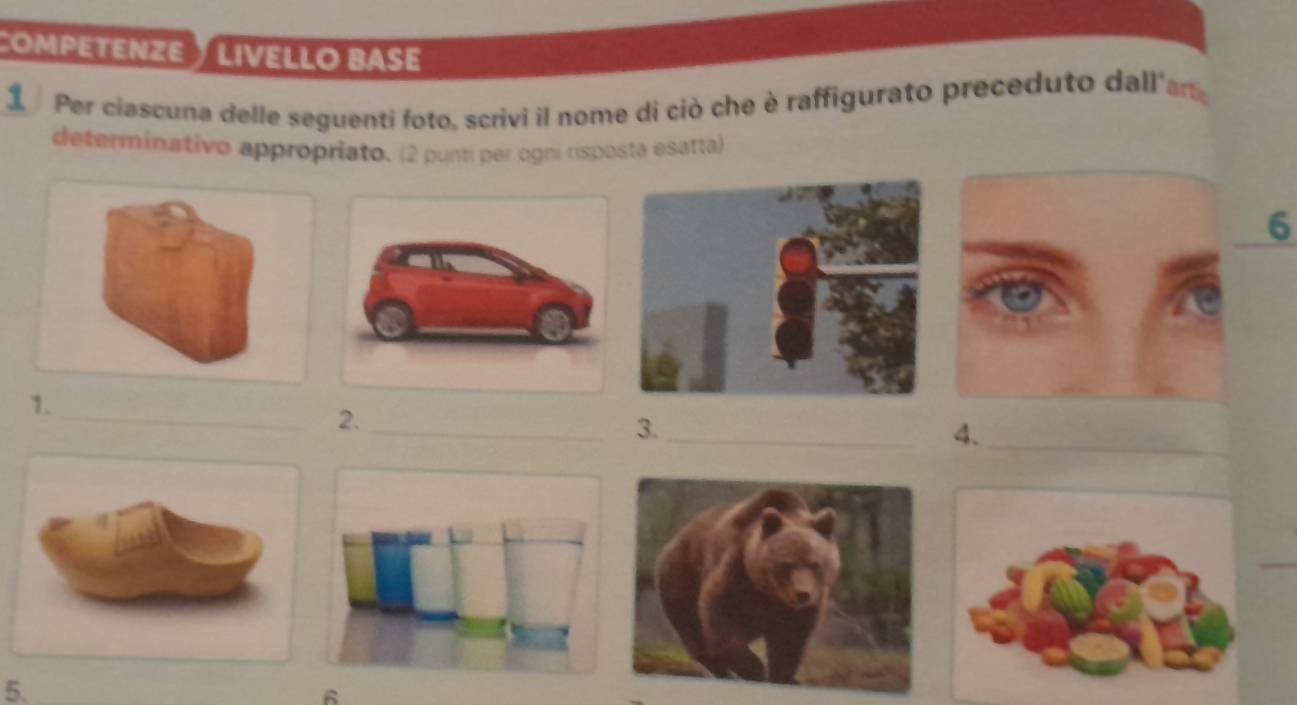 ComPEtEnZE ½ LiveLLo base 
1 Per ciascuna delle seguenti foto, scrivi il nome di ciò che è raffigurato preceduto dall'an 
determinativo appropriato. (2 punti per ogni rsposta esatta) 
6 
1. 
_2._ 
3._ 
4._ 
5. 
6