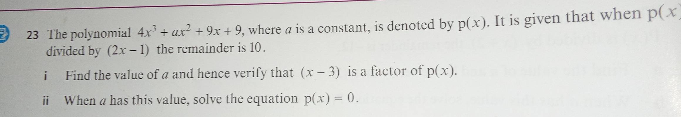 The polynomial 4x^3+ax^2+9x+9 , where a is a constant, is denoted by p(x). It is given that when p(x)
divided by (2x-1) the remainder is 10. 
i Find the value of a and hence verify that (x-3) is a factor of p(x). 
ii When a has this value, solve the equation p(x)=0.