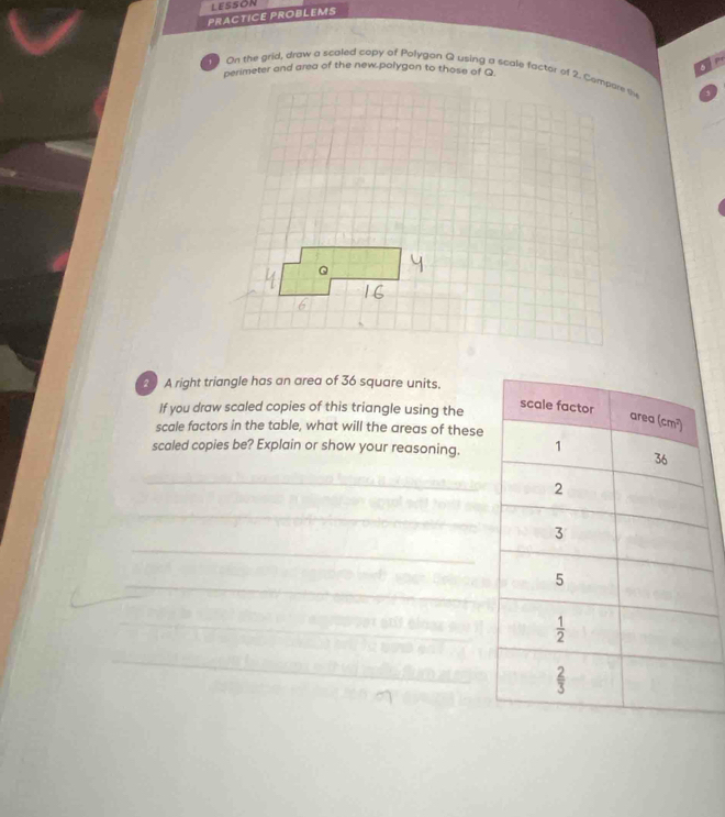 LESSON
PRACTICE PROBLEMS
  
19 On the grid, draw a scaled copy of Polygon Q using a scale factor of 2. Compare tv
2 A right triangle has an area of 36 square units.
If you draw scaled copies of this triangle using the
scale factors in the table, what will the areas of these
scaled copies be? Explain or show your reasoning.
_
_
_
_
_
_