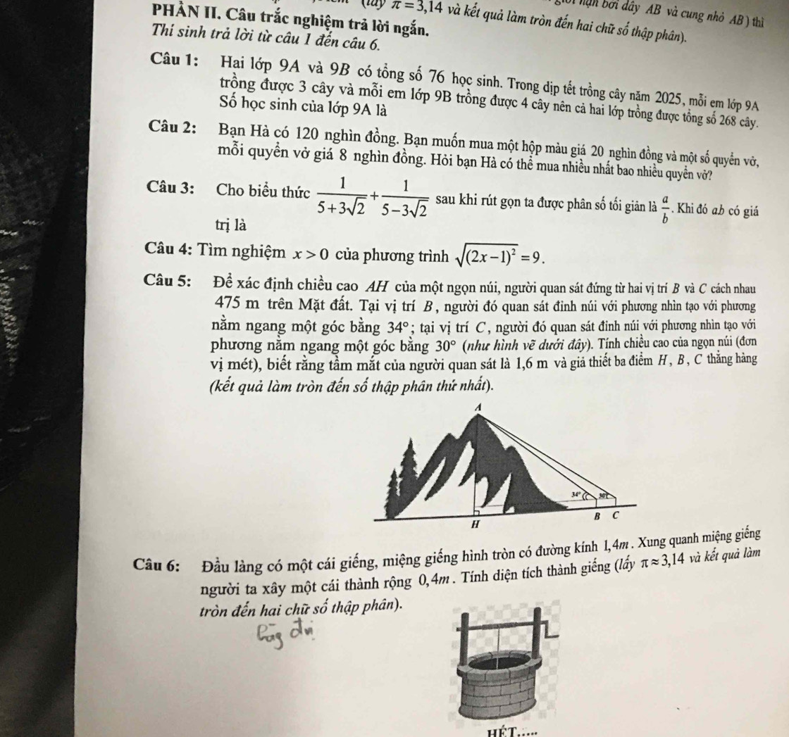 1ờ1 hạn bởi dây AB và cung nhỏ AB ) thì
PHÀN II. Câu trắc nghiệm trả lời ngắn.
π =3,14 và kết quả làm tròn đến hai chữ số thập phân).
Thí sinh trả lời từ câu 1 đến câu 6.
Câu 1: Hai lớp 9A và 9B có tổng số 76 học sinh. Trong dịp tết trồng cây năm 2025, mỗi em lớp 9A
trồng được 3 cây và mỗi em lớp 9B trồng được 4 cây nên cả hai lớp trồng được tổng số 268 cây.
Số học sinh của lớp 9A là
Câu 2: Bạn Hà có 120 nghìn đồng. Bạn muốn mua một hộp màu giá 20 nghìn đồng và một số quyển vớ,
mỗi quyền vở giá 8 nghìn đồng. Hỏi bạn Hà có thể mua nhiều nhất bao nhiều quyền vở?
Câu 3: Cho biểu thức  1/5+3sqrt(2) + 1/5-3sqrt(2)  sau khi rút gọn ta được phân số tối giản là  a/b . Khi đó ab có giá
trị là
Câu 4: Tìm nghiệm x>0 của phương trình sqrt((2x-1)^2)=9.
Câu 5: Để xác định chiều cao AH của một ngọn núi, người quan sát đứng từ hai vị trí B và C cách nhau
475 m trên Mặt đất. Tại vị trí B, người đó quan sát đinh núi với phương nhìn tạo với phương
nằm ngang một góc bằng 34°; tại vị trí C, người đó quan sát đinh núi với phương nhìn tạo với
phương nằm ngang một góc bằng 30° (như hình vẽ dưới đây). Tính chiều cao của ngọn núi (đơn
vị mét), biết rằng tầm mắt của người quan sát là 1,6 m và giả thiết ba điểm H, B , C thằng hàng
(kết quả làm tròn đến số thập phân thứ nhất).
Cầu 6: Đầu làng có một cái giếng, miệng giếng hình tròn có đường kính 1,4m. Xung quanh miệng giếng
người ta xây một cái thành rộng 0,4m . Tính diện tích thành giếng (lấy π approx 3,14 và kết quả làm
tròn đến hai chữ : 2y-9 thập phân).
hể T.