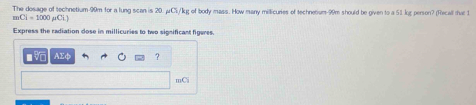 The dosage of technetium- 99m for a lung scan is 20. μCi/kg of body mass. How many millicuries of technetium- 99m should be given to a 51 kg person? (Recall that 1
mCi=1000 μCi.) 
Express the radiation dose in millicuries to two significant figures. 
VL AΣφ ? 
mCi