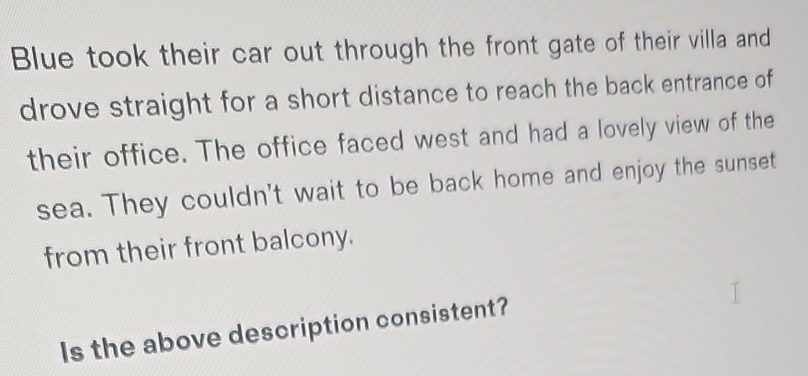 Blue took their car out through the front gate of their villa and 
drove straight for a short distance to reach the back entrance of 
their office. The office faced west and had a lovely view of the 
sea. They couldn't wait to be back home and enjoy the sunset 
from their front balcony. 
Is the above description consistent?