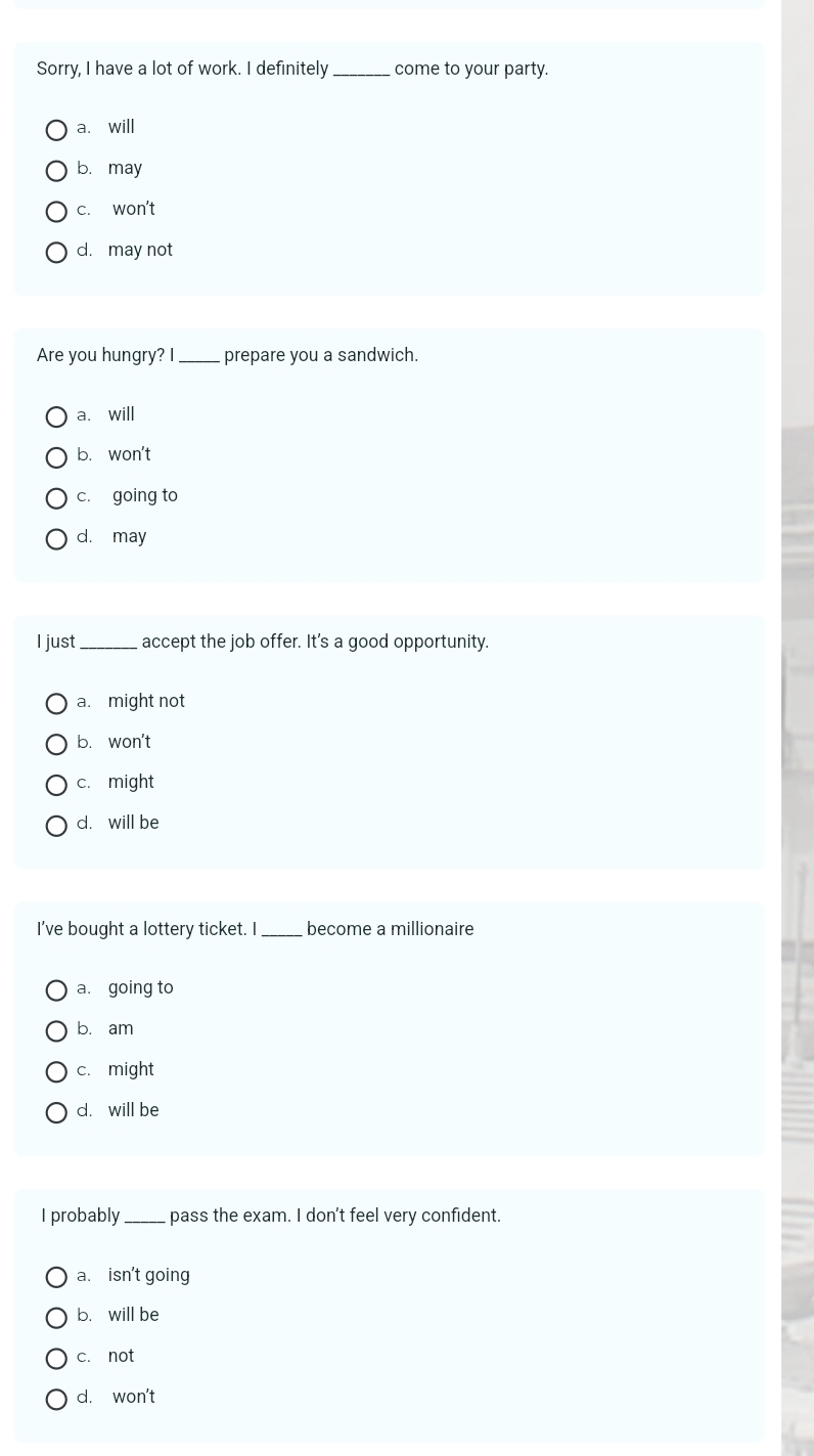 Sorry, I have a lot of work. I definitely _come to your party.
a. will
b. may
c. won't
d. may not
Are you hungry? I _prepare you a sandwich.
a. will
b. won't
c. going to
d. may
I just _accept the job offer. It's a good opportunity.
a. might not
b. won't
c. might
d. will be
I've bought a lottery ticket. I _become a millionaire
a. going to
b. am
c. might
d. will be
I probably_ pass the exam. I don't feel very confident.
a. isn't going
b. will be
c. not
d. won't