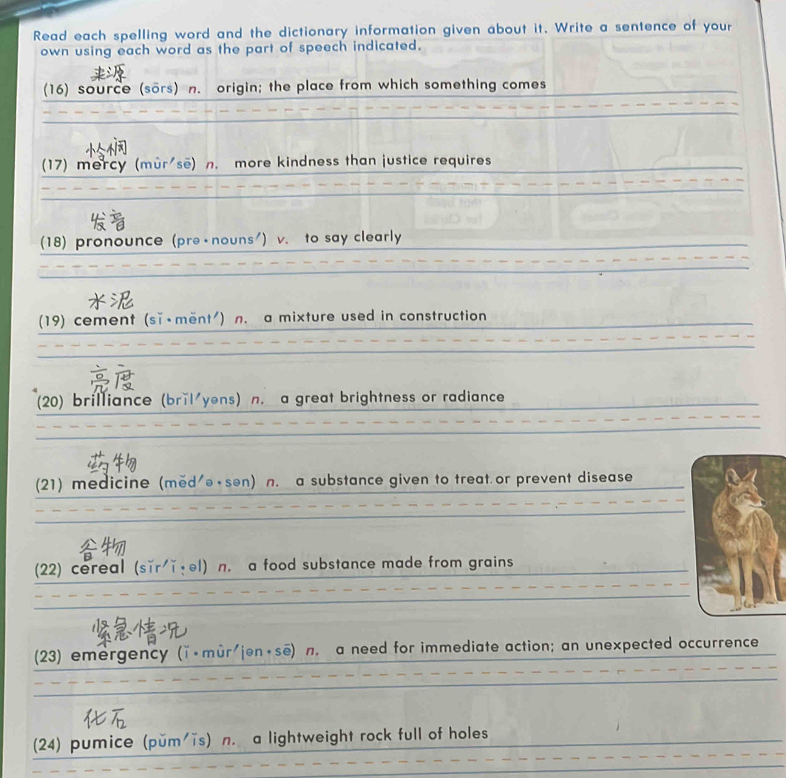 Read each spelling word and the dictionary information given about it. Write a sentence of your 
own using each word as the part of speech indicated. 
(16) source (sors) n. origin; the place from which something comes 
(17) mercy (mur sẽ) n. more kindness than justice requires 
(18) pronounce (pre - nouns') v. to say clearly 

(19) cement (sǐ·ment') n. a mixture used in construction 

(20) brilliance (brǐl yens) n. a great brightness or radiance 
(21) medicine (med'ə·sen) n. a substance given to treat or prevent disease 
(22) cereal (sǐr ǐ·el) n. a food substance made from grains 
(23) emergency (ǐ·mûr/jən·se) n. a need for immediate action; an unexpected occurrence 
(24) pumice (pŭm'ĩs) n. a lightweight rock full of holes