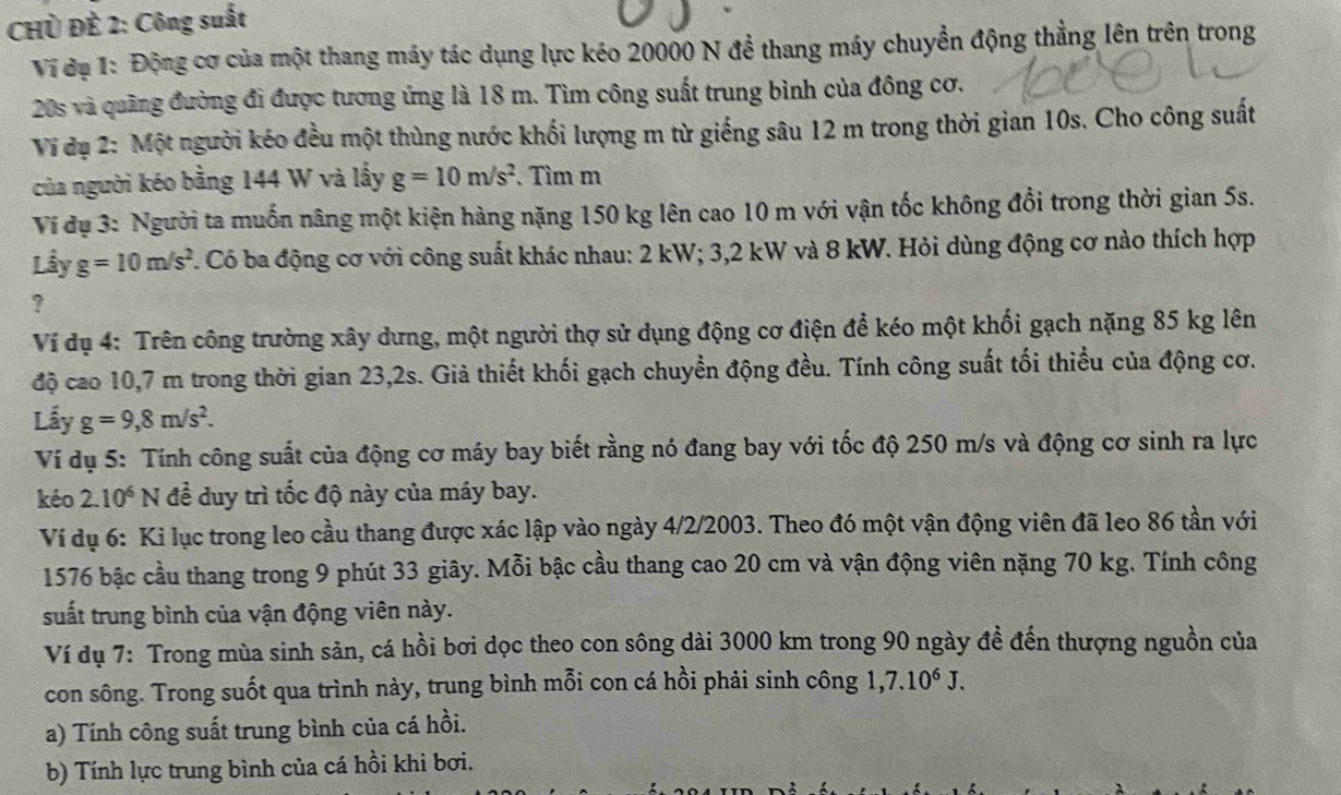 CHỦ ĐÈ 2: Công suất
Vi đạ 1: Động cơ của một thang máy tác dụng lực kéo 20000 N đề thang máy chuyển động thẳng lên trên trong
20s và quãng đường đi được tương ứng là 18 m. Tìm công suất trung bình của đông cơ.
Vi đạ 2: Một người kéo đều một thùng nước khối lượng m từ giếng sâu 12 m trong thời gian 10s. Cho công suất
của người kéo bằng 144 W và lấy g=10m/s^2. Tìm m
Ví dụ 3: Người ta muốn nâng một kiện hàng nặng 150 kg lên cao 10 m với vận tốc không đổi trong thời gian 5s.
Lầy g=10m/s^2. Có ba động cơ với công suất khác nhau: 2 kW; 3,2 kW và 8 kW. Hỏi dùng động cơ nào thích hợp
?
Ví dụ 4: Trên công trường xây dưng, một người thợ sử dụng động cơ điện để kéo một khối gạch nặng 85 kg lên
độ cao 10,7 m trong thời gian 23,2s. Giả thiết khối gạch chuyển động đều. Tính công suất tối thiểu của động cơ.
Lấy g=9,8m/s^2.
Ví dụ 5: Tính công suất của động cơ máy bay biết rằng nó đang bay với tốc độ 250 m/s và động cơ sinh ra lực
kéo 2.10^6 N để duy trì tốc độ này của máy bay.
Ví dụ 6: Ki lục trong leo cầu thang được xác lập vào ngày 4/2/2003. Theo đó một vận động viên đã leo 86 tần với
1576 bậc cầu thang trong 9 phút 33 giây. Mỗi bậc cầu thang cao 20 cm và vận động viên nặng 70 kg. Tính công
suất trung bình của vận động viên này.
Ví dụ 7: Trong mùa sinh sản, cá hồi bơi dọc theo con sông dài 3000 km trong 90 ngày đề đến thượng nguồn của
con sông. Trong suốt qua trình này, trung bình mỗi con cá hồi phải sinh công 1,7.10^6J.
a) Tính công suất trung bình của cá hồi.
b) Tính lực trung bình của cá hồi khi bơi.