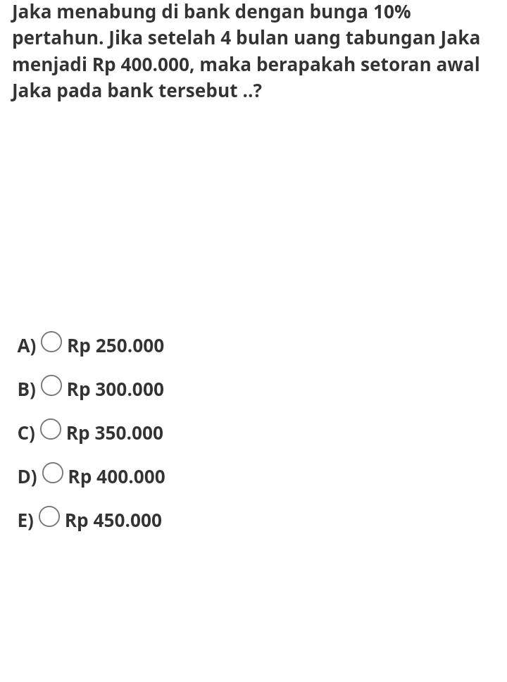 Jaka menabung di bank dengan bunga 10%
pertahun. Jika setelah 4 bulan uang tabungan Jaka
menjadi Rp 400.000, maka berapakah setoran awal
Jaka pada bank tersebut ..?
A) Rp 250.000
B) Rp 300.000
C) Rp 350.000
D) Rp 400.000
E)O Rp 450.000