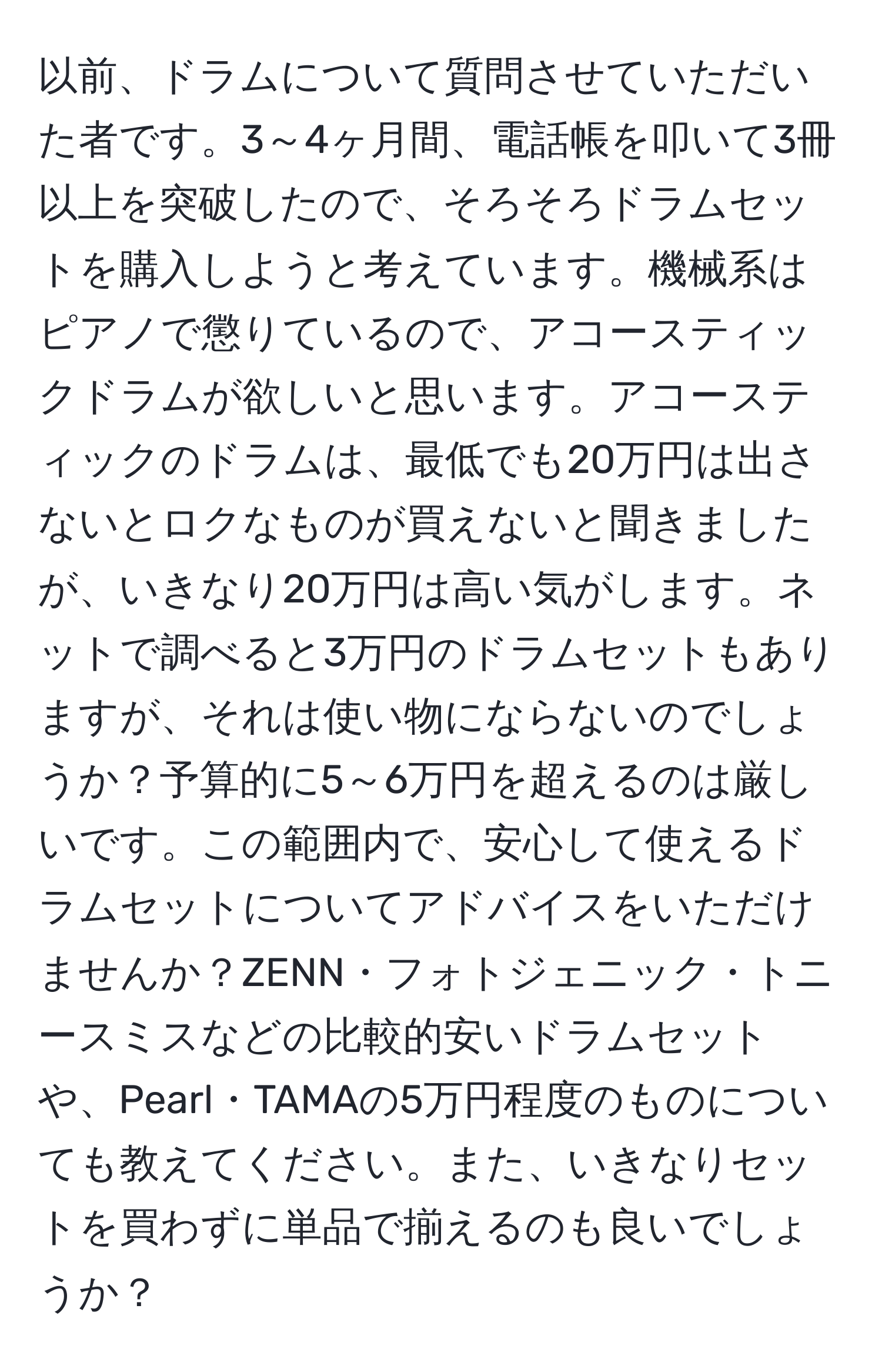 以前、ドラムについて質問させていただいた者です。3～4ヶ月間、電話帳を叩いて3冊以上を突破したので、そろそろドラムセットを購入しようと考えています。機械系はピアノで懲りているので、アコースティックドラムが欲しいと思います。アコースティックのドラムは、最低でも20万円は出さないとロクなものが買えないと聞きましたが、いきなり20万円は高い気がします。ネットで調べると3万円のドラムセットもありますが、それは使い物にならないのでしょうか？予算的に5～6万円を超えるのは厳しいです。この範囲内で、安心して使えるドラムセットについてアドバイスをいただけませんか？ZENN・フォトジェニック・トニースミスなどの比較的安いドラムセットや、Pearl・TAMAの5万円程度のものについても教えてください。また、いきなりセットを買わずに単品で揃えるのも良いでしょうか？