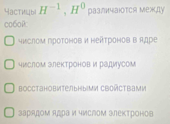 Yастицыl H^(-1), H^0 различаются межДу
co60й:
числом протонов и нейтронов в ядре
числом электронов и радиусом
восстановительными сВойствами
зарядом ядра и числом электронов